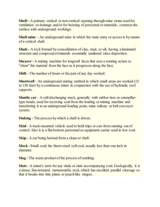 Shaft - A primary vertical or non-vertical opening through mine strata used for
ventilation or drainage and/or for hoisting of personnel or materials; connects the
surface with underground workings.
Shaft mine – An underground mine in which the main entry or access is by means
of a vertical shaft.
Shale - A rock formed by consolidation of clay, mud, or silt, having a laminated
structure and composedofminerals essentially unaltered since deposition.
Shearer- A mining machine for longwall faces that uses a rotating action to
"shear" the material from the face as it progresses along the face.
Shift - The number of hours or the part of any day worked.
Shortwall – An underground mining method in which small areas are worked (15
to 150 feet) by a continuous miner in conjunction with the use of hydraulic roof
supports.
Shuttle car– A self-discharging truck, generally with rubber tires or caterpillar-
type treads, used for receiving coal from the loading or mining machine and
transferring it to an underground loading point, mine railway or belt conveyor
system.
Sinking - The process bywhich a shaft is driven.
Skid - A track-mounted vehicle used to hold trips or cars from running out of
control. Also it is a flat-bottom personnel or equipment carrier used in low coal.
Skip - A car being hoisted from a slope or shaft.
Slack - Small coal; the finest-sized softcoal, usually less than one inch in
diameter.
Slag - The waste productof the process ofsmelting.
Slate - A miner's term for any shale or slate accompanying coal. Geologically, it is
a dense, fine-textured, metamorphic rock, which has excellent parallel cleavage so
that it breaks into thin plates or pencil-like shapes.
 