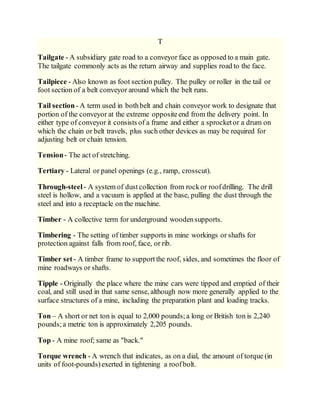 T
Tailgate - A subsidiary gate road to a conveyor face as opposed to a main gate.
The tailgate commonly acts as the return airway and supplies road to the face.
Tailpiece - Also known as foot section pulley. The pulley or roller in the tail or
foot section of a belt conveyor around which the belt runs.
Tail section- A term used in bothbelt and chain conveyor work to designate that
portion of the conveyor at the extreme oppositeend from the delivery point. In
either type of conveyor it consists of a frame and either a sprocketor a drum on
which the chain or belt travels, plus such other devices as may be required for
adjusting belt or chain tension.
Tension- The act of stretching.
Tertiary - Lateral or panel openings (e.g., ramp, crosscut).
Through-steel- A system of dustcollection from rockor roofdrilling. The drill
steel is hollow, and a vacuum is applied at the base, pulling the dust through the
steel and into a receptacle on the machine.
Timber - A collective term for underground woodensupports.
Timbering - The setting of timber supports in mine workings or shafts for
protection against falls from roof, face, or rib.
Timber set- A timber frame to supportthe roof, sides, and sometimes the floor of
mine roadways or shafts.
Tipple - Originally the place where the mine cars were tipped and emptied of their
coal, and still used in that same sense, although now more generally applied to the
surface structures of a mine, including the preparation plant and loading tracks.
Ton – A short or net ton is equal to 2,000 pounds;a long or British ton is 2,240
pounds;a metric ton is approximately 2,205 pounds.
Top - A mine roof; same as "back."
Torque wrench - A wrench that indicates, as on a dial, the amount of torque (in
units of foot-pounds)exerted in tightening a roofbolt.
 