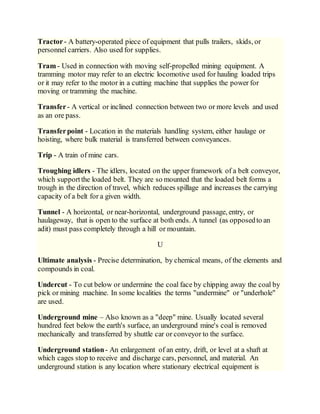 Tractor- A battery-operated piece of equipment that pulls trailers, skids, or
personnel carriers. Also used for supplies.
Tram - Used in connection with moving self-propelled mining equipment. A
tramming motor may refer to an electric locomotive used for hauling loaded trips
or it may refer to the motor in a cutting machine that supplies the power for
moving or tramming the machine.
Transfer- A vertical or inclined connection between two or more levels and used
as an ore pass.
Transferpoint - Location in the materials handling system, either haulage or
hoisting, where bulk material is transferred between conveyances.
Trip - A train of mine cars.
Troughing idlers - The idlers, located on the upper framework of a belt conveyor,
which supportthe loaded belt. They are so mounted that the loaded belt forms a
trough in the direction of travel, which reduces spillage and increases the carrying
capacity of a belt for a given width.
Tunnel - A horizontal, or near-horizontal, underground passage, entry, or
haulageway, that is open to the surface at both ends. A tunnel (as opposedto an
adit) must pass completely through a hill or mountain.
U
Ultimate analysis - Precise determination, by chemical means, of the elements and
compounds in coal.
Undercut - To cut below or undermine the coal face by chipping away the coal by
pick or mining machine. In some localities the terms "undermine" or "underhole"
are used.
Underground mine – Also known as a "deep" mine. Usually located several
hundred feet below the earth's surface, an underground mine's coal is removed
mechanically and transferred by shuttle car or conveyor to the surface.
Underground station- An enlargement of an entry, drift, or level at a shaft at
which cages stop to receive and discharge cars, personnel, and material. An
underground station is any location where stationary electrical equipment is
 
