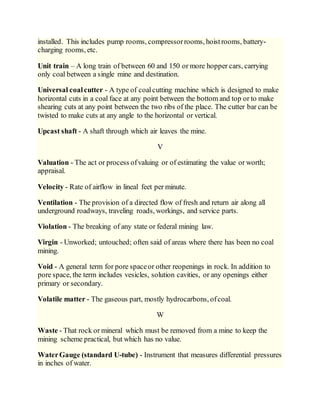 installed. This includes pump rooms, compressorrooms, hoistrooms, battery-
charging rooms, etc.
Unit train – A long train of between 60 and 150 or more hopper cars, carrying
only coal between a single mine and destination.
Universal coalcutter - A type of coalcutting machine which is designed to make
horizontal cuts in a coal face at any point between the bottom and top or to make
shearing cuts at any point between the two ribs of the place. The cutter bar can be
twisted to make cuts at any angle to the horizontal or vertical.
Upcast shaft - A shaft through which air leaves the mine.
V
Valuation - The act or process ofvaluing or of estimating the value or worth;
appraisal.
Velocity - Rate of airflow in lineal feet per minute.
Ventilation - The provision of a directed flow of fresh and return air along all
underground roadways, traveling roads, workings, and service parts.
Violation - The breaking of any state or federal mining law.
Virgin - Unworked; untouched; often said of areas where there has been no coal
mining.
Void - A general term for pore spaceor other reopenings in rock. In addition to
pore space, the term includes vesicles, solution cavities, or any openings either
primary or secondary.
Volatile matter - The gaseous part, mostly hydrocarbons, ofcoal.
W
Waste - That rock or mineral which must be removed from a mine to keep the
mining scheme practical, but which has no value.
WaterGauge (standard U-tube) - Instrument that measures differential pressures
in inches of water.
 
