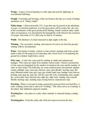 Wedge - A piece of wood tapering to a thin edge and used for tightening in
conventional timbering.
Weight - Fracturing and lowering of the roofstrata at the face as a result of mining
operations, as in "taking weight".
White damp - Carbonmonoxide, CO. A gas that may be present in the afterdamp
of a gas- or coal-dust explosion, or in the gases given off by a mine fire; also one
of the constituents of the gases produced by blasting. Rarely found in mines under
other circumstances. It is absorbed by the hemoglobin of the blood to the exclusion
of oxygen. One-tenth of 1% (.001) may be fatal in 10 minutes.
Width - The thickness of a lode measured at right angles to the dip.
Winning - The excavation, loading, and removal of coal or ore from the ground;
winning follows development.
Winze - Secondary or tertiary vertical or near-vertical opening sunk from a point
inside a mine for the purposeof connecting with a lower level or of exploring the
ground for a limited depth below a level.
Wire rope - A steel wire rope used for winding in shafts and underground
haulages. Wire ropes are made from medium carbon steels. Various constructions
of wire rope are designated by the number of strands in the rope and the number of
wires in each strand. The following are some common terms encountered: airplane
strand; cablelaid rope; cane rope; elevator rope; extra-flexible hoisting rope; flat
rope; flattened-strand rope; guy rope; guy strand; hand rope; haulage rope; hawser;
hoisting rope; lang lay rope; lay; left lay rope; left twist; nonspinning rope; regular
lay; reverse-laid rope; rheostat rope; right lay; right twist; running rope; special
flexible hoisting rope; standing rope; towing hawser; transmission rope.
Working - When a coal seam is being squeezed by pressure from roof and floor, it
emits creaking noises and is said to be "working". This often serves as a warning to
the miners that additional supportis needed.
Working face - Any place in a mine where material is extracted during a mining
cycle.
Working place - From the outby side of the last open crosscutto the face.
 