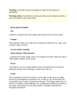 Workings - The entire system of openings in a mine for the purposeof
exploitation.
Working section- From the faces to the point where coal is loaded onto belts or
rail cars to begin its trip to the outside.
BULK ROCKTERMS
Ore
a mineral or minerals that can be mined and extracted from a rock at a profit.
Gangue
Thoseminerals which occurwith the ore minerals but which have no value, such
as quartz, calcite or pyrite.
EVALUATION TERMS
Mineralization / Mineralisation
A general term which usually refers to ore minerals but which often may refer to
other metallic minerals such as pyrite.
Waste
Rockwhich is not ore.Usually referred to that rockwhich has to be removed
during the normal course of mining in order to get at the ore.
Grade
The concentration of each ore metal in a rock sample, usually given as weight
percent. If concentrations are extremely low, as with Au, Ag, Pt and others, the
concentration may be given in grams per tonne (g/t). The average grade of an ore
deposit is calculated, often employing very sophisticated statistical procedures, as
an average of the grades of a very large number of samples collected from
throughout the deposit.
 