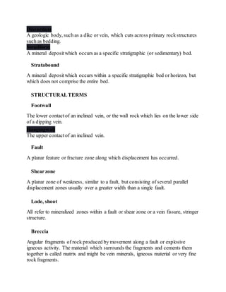 Discordant
A geologic body, such as a dike or vein, which cuts across primary rockstructures
such as bedding.
Stratiform
A mineral depositwhich occurs as a specific stratigraphic (or sedimentary) bed.
Stratabound
A mineral depositwhich occurs within a specific stratigraphic bed or horizon, but
which does not comprise the entire bed.
STRUCTURALTERMS
Footwall
The lower contactof an inclined vein, or the wall rock which lies on the lower side
of a dipping vein.
Hangingwall
The upper contactof an inclined vein.
Fault
A planar feature or fracture zone along which displacement has occurred.
Shearzone
A planar zone of weakness, similar to a fault, but consisting of several parallel
displacement zones usually over a greater width than a single fault.
Lode, shoot
All refer to mineralized zones within a fault or shear zone or a vein fissure, stringer
structure.
Breccia
Angular fragments of rock produced by movement along a fault or explosive
igneous activity. The material which surrounds the fragments and cements them
together is called matrix and might be vein minerals, igneous material or very fine
rock fragments.
 