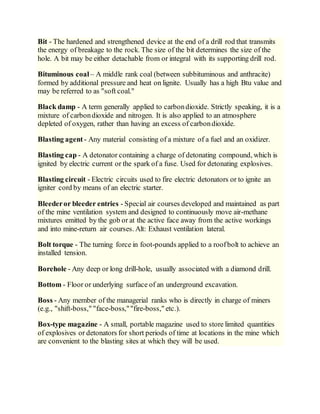 Bit - The hardened and strengthened device at the end of a drill rod that transmits
the energy of breakage to the rock. The size of the bit determines the size of the
hole. A bit may be either detachable from or integral with its supporting drill rod.
Bituminous coal – A middle rank coal (between subbituminous and anthracite)
formed by additional pressure and heat on lignite. Usually has a high Btu value and
may be referred to as "soft coal."
Black damp - A term generally applied to carbondioxide. Strictly speaking, it is a
mixture of carbondioxide and nitrogen. It is also applied to an atmosphere
depleted of oxygen, rather than having an excess of carbondioxide.
Blasting agent - Any material consisting of a mixture of a fuel and an oxidizer.
Blasting cap - A detonator containing a charge of detonating compound, which is
ignited by electric current or the spark of a fuse. Used for detonating explosives.
Blasting circuit - Electric circuits used to fire electric detonators or to ignite an
igniter cord by means of an electric starter.
Bleederor bleeder entries - Special air courses developed and maintained as part
of the mine ventilation system and designed to continuously move air-methane
mixtures emitted by the gob or at the active face away from the active workings
and into mine-return air courses. Alt: Exhaust ventilation lateral.
Bolt torque - The turning force in foot-pounds applied to a roofbolt to achieve an
installed tension.
Borehole - Any deep or long drill-hole, usually associated with a diamond drill.
Bottom - Floor or underlying surface of an underground excavation.
Boss - Any member of the managerial ranks who is directly in charge of miners
(e.g., "shift-boss," "face-boss,""fire-boss," etc.).
Box-type magazine - A small, portable magazine used to store limited quantities
of explosives or detonators for short periods of time at locations in the mine which
are convenient to the blasting sites at which they will be used.
 