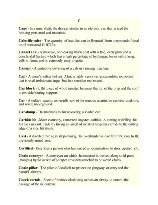 C
Cage - In a mine shaft, the device, similar to an elevator car, that is used for
hoisting personnel and materials.
Calorific value - The quantity of heat that can be liberated from one pound of coal
or oil measured in BTU's.
Cannel coal - A massive, non-caking block coal with a fine, even grain and a
conchoidal fracture which has a high percentage of hydrogen, burns with a long,
yellow flame, and is extremely easy to ignite.
Canopy - A protective covering of a cab on a mining machine.
Cap - A miner's safety helmet. Also, a highly sensitive, encapsulated explosive
that is used to detonate larger but less sensitive explosives.
Cap block - A flat piece of wood inserted between the top of the prop and the roof
to provide bearing support.
Car - A railway wagon, especially any of the wagons adapted to carrying coal, ore,
and waste underground.
Car-dump - The mechanism for unloading a loaded car.
Carbide bit - More correctly, cemented tungsten carbide. A cutting or drilling bit
for rock or coal, made by fusing an insert of molded tungsten carbide to the cutting
edge of a steel bit shank.
Cast- A directed throw; in strip-mining, the overburden is cast from the coalto the
previously mined area.
Certified - Describes a person who has passed an examination to do a required job.
Chain conveyor - A conveyor on which the material is moved along solid pans
(troughs) by the action of scraper crossbars attached to powered chains.
Chain pillar - The pillar of coalleft to protect the gangway or entry and the
parallel airways.
Check curtain - Sheet of brattice cloth hung across an airway to controlthe
passage of the air current.
 