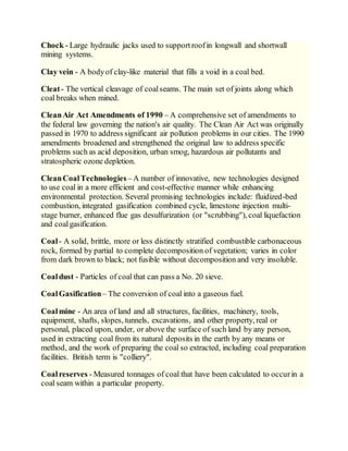Chock - Large hydraulic jacks used to supportroofin longwall and shortwall
mining systems.
Clay vein - A bodyof clay-like material that fills a void in a coal bed.
Cleat- The vertical cleavage of coalseams. The main set of joints along which
coal breaks when mined.
CleanAir Act Amendments of 1990 – A comprehensive set of amendments to
the federal law governing the nation's air quality. The Clean Air Act was originally
passed in 1970 to address significant air pollution problems in our cities. The 1990
amendments broadened and strengthened the original law to address specific
problems such as acid deposition, urban smog, hazardous air pollutants and
stratospheric ozone depletion.
CleanCoalTechnologies– A number of innovative, new technologies designed
to use coal in a more efficient and cost-effective manner while enhancing
environmental protection. Several promising technologies include: fluidized-bed
combustion, integrated gasification combined cycle, limestone injection multi-
stage burner, enhanced flue gas desulfurization (or "scrubbing"), coal liquefaction
and coalgasification.
Coal- A solid, brittle, more or less distinctly stratified combustible carbonaceous
rock, formed by partial to complete decomposition of vegetation; varies in color
from dark brown to black; not fusible without decomposition and very insoluble.
Coaldust - Particles of coal that can pass a No. 20 sieve.
CoalGasification– The conversion of coal into a gaseous fuel.
Coalmine - An area of land and all structures, facilities, machinery, tools,
equipment, shafts, slopes, tunnels, excavations, and other property, real or
personal, placed upon, under, or above the surface of such land by any person,
used in extracting coal from its natural deposits in the earth by any means or
method, and the work of preparing the coal so extracted, including coal preparation
facilities. British term is "colliery".
Coalreserves - Measured tonnages of coal that have been calculated to occurin a
coal seam within a particular property.
 