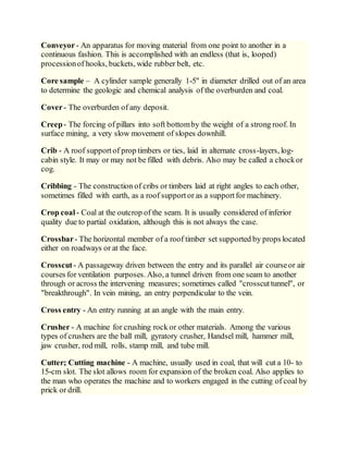 Conveyor- An apparatus for moving material from one point to another in a
continuous fashion. This is accomplished with an endless (that is, looped)
processionof hooks, buckets, wide rubber belt, etc.
Core sample – A cylinder sample generally 1-5" in diameter drilled out of an area
to determine the geologic and chemical analysis of the overburden and coal.
Cover- The overburden of any deposit.
Creep- The forcing of pillars into soft bottomby the weight of a strong roof. In
surface mining, a very slow movement of slopes downhill.
Crib - A roof supportof prop timbers or ties, laid in alternate cross-layers, log-
cabin style. It may or may not be filled with debris. Also may be called a chockor
cog.
Cribbing - The construction of cribs or timbers laid at right angles to each other,
sometimes filled with earth, as a roof supportor as a supportfor machinery.
Crop coal - Coal at the outcrop of the seam. It is usually considered of inferior
quality due to partial oxidation, although this is not always the case.
Crossbar- The horizontal member of a roof timber set supported by props located
either on roadways or at the face.
Crosscut- A passageway driven between the entry and its parallel air courseor air
courses for ventilation purposes. Also, a tunnel driven from one seam to another
through or across the intervening measures; sometimes called "crosscuttunnel", or
"breakthrough". In vein mining, an entry perpendicular to the vein.
Cross entry - An entry running at an angle with the main entry.
Crusher - A machine for crushing rock or other materials. Among the various
types of crushers are the ball mill, gyratory crusher, Handsel mill, hammer mill,
jaw crusher, rod mill, rolls, stamp mill, and tube mill.
Cutter; Cutting machine - A machine, usually used in coal, that will cut a 10- to
15-cm slot. The slot allows room for expansion of the broken coal. Also applies to
the man who operates the machine and to workers engaged in the cutting of coal by
prick or drill.
 
