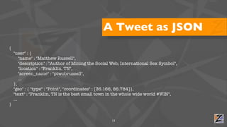 A Tweet as JSON
{
    "user" : {
        "name" : "Matthew Russell",
        "description" : "Author of Mining the Social Web; International Sex Symbol",
        "location" : "Franklin, TN",
        "screen_name" : "ptwobrussell",
        ...
    },
    "geo" : { "type" : "Point", "coordinates" : [36.166, 86.784]},
    "text" : "Franklin, TN is the best small town in the whole wide world #WIN",
    ...
}


                                                    13
 