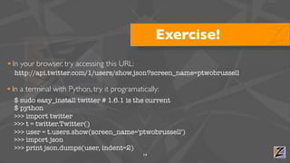 Exercise!
• In your browser, try accessing this URL:
  http://api.twitter.com/1/users/show.json?screen_name=ptwobrussell

• In a terminal with Python, try it programatically:
  $ sudo easy_install twitter # 1.6.1 is the current
  $ python
  >>> import twitter
  >>> t = twitter.Twitter()
  >>> user = t.users.show(screen_name='ptwobrussell')
  >>> import json
  >>> print json.dumps(user, indent=2)
                                              14
 