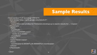 Sample Results
<?xml version="1.0" encoding="UTF-8"?>
  <kml xmlns="http://earth.google.com/kml/2.0">
    <Folder>
      <name>Geocoded proﬁles for Twitterers showing up in search results for ... </name>
  <Placemark>
    <Style>
      <LineStyle>
       <color>cc0000ff</color>
       <width>5.0</width>
      </LineStyle>
    </Style>
    <name>Paris</name>
    <Point>
      <coordinates>2.3509871,48.8566667,0</coordinates>
    </Point>
  </Placemark>
  ...
 </kml>                                          16
 