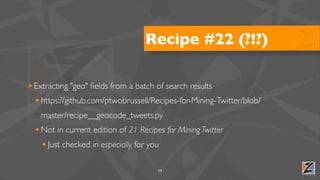 Recipe #22 (?!?)

• Extracting "geo" ﬁelds from a batch of search results
  • https://github.com/ptwobrussell/Recipes-for-Mining-Twitter/blob/
   master/recipe__geocode_tweets.py
  • Not in current edition of 21 Recipes for Mining Twitter
    • Just checked in especially for you

                                       19
 