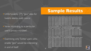 Sample Results
• Unfortunately (???), "geo" data for
                                             [None, None, None, None, None, None, None, None, None, None,
 tweets seems really scarce                  None, None, None, None, None, None, None, None, None, None,
                                             None, None, None, None, None, None, None, None, None, None,
                                             None, None, None, None, None, None, None, None, None, None,
                                             None, None, None, None, None, None, None, None, None, None,
                                             None, None, None, None, None, None, None, None, None, None,
                                             None, None, None, None, None, None, None, None, None, None,

• Varies according to a particular           None, None, {u'type': u'Point', u'coordinates':
                                             [32.802900000000001, -96.828100000000006]}, {u'type':
                                             u'Point', u'coordinates': [33.793300000000002, -117.852]},
                                             None, None, None, None, None, None, None, None, None, None,
 user's privacy mindset?                     None, None, None, None, None, None, None, None, None, None,
                                             None, None, None, None, None, None, None, None, None, None,
                                             None, None, None, None, None, None, None, None, None, None,
                                             None, None, None, None, None, None, None, None, None, None,
                                             None, None, {u'type': u'Point', u'coordinates':
                                             [35.512099999999997, -97.631299999999996]}, None, None,
• Examining only Twitter users who           None, None, None, None, None, None, None, None, None, None,
                                             None, None, None, None, None, None, None, None, None, None,
                                             None, None, None, None, None, None, None, None, None, None,
 enable "geo" would be interesting           None, None, None, None, None, None, None, None, None, None,
                                             None, None, None, None, None, None, None, None, None, None,
                                             None, None, None, None, None, None, None, None, None, None,
                                             None, None, None, None, None, None, None, None, None, None,
 in and of itself                       20
                                             None]
 