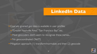 LinkedIn Data

• Coarsely grained geo data is available in user proﬁles
  • "Greater Nashville Area", "San Francisco Bay", etc.
  • Most geocoders don't seem to recognize these names...
  • No geocoordinates! (Yet???)
• Mitigation approach: (1) transform/normalize and then (2) geocode

                                    27
 