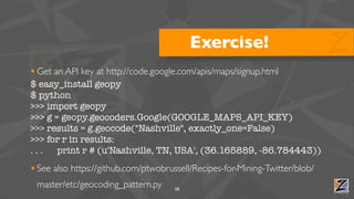 Exercise!
• Get an API key at http://code.google.com/apis/maps/signup.html
$ easy_install geopy
$ python
>>> import geopy
>>> g = geopy.geocoders.Google(GOOGLE_MAPS_API_KEY)
>>> results = g.geocode("Nashville", exactly_one=False)
>>> for r in results:
...    print r # (u'Nashville, TN, USA', (36.165889, -86.784443))
• See also https://github.com/ptwobrussell/Recipes-for-Mining-Twitter/blob/
 master/etc/geocoding_pattern.py      28
 