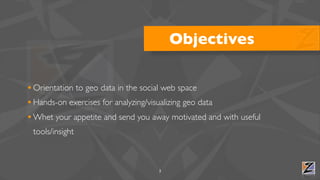 Objectives

• Orientation to geo data in the social web space
• Hands-on exercises for analyzing/visualizing geo data
• Whet your appetite and send you away motivated and with useful
 tools/insight



                                    3
 