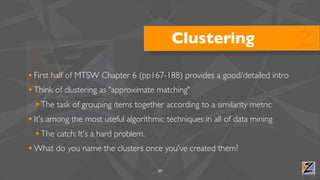 Clustering

• First half of MTSW Chapter 6 (pp167-188) provides a good/detailed intro
• Think of clustering as "approximate matching"
  • The task of grouping items together according to a similarity metric
• It's among the most useful algorithmic techniques in all of data mining
  • The catch: It's a hard problem.
• What do you name the clusters once you've created them?
                                    30
 