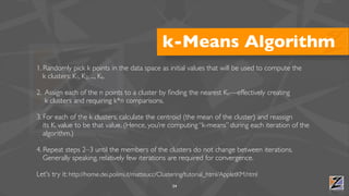 k-Means Algorithm
1. Randomly pick k points in the data space as initial values that will be used to compute the
   k clusters: K1, K2, ..., Kk.

2. Assign each of the n points to a cluster by ﬁnding the nearest Kn—effectively creating
   k clusters and requiring k*n comparisons.

3. For each of the k clusters, calculate the centroid (the mean of the cluster) and reassign
   its Ki value to be that value. (Hence, you’re computing “k-means” during each iteration of the
   algorithm.)

4. Repeat steps 2–3 until the members of the clusters do not change between iterations.
   Generally speaking, relatively few iterations are required for convergence.

Let's try it: http://home.dei.polimi.it/matteucc/Clustering/tutorial_html/AppletKM.html
                                                     34
 