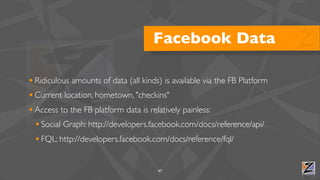 Facebook Data

• Ridiculous amounts of data (all kinds) is available via the FB Platform
• Current location, hometown, "checkins"
• Access to the FB platform data is relatively painless:
  • Social Graph: http://developers.facebook.com/docs/reference/api/
  • FQL: http://developers.facebook.com/docs/reference/fql/

                                       47
 