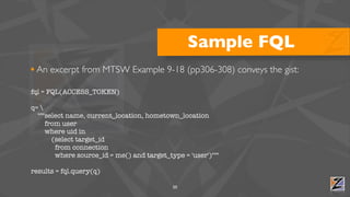 Sample FQL
• An excerpt from MTSW Example 9-18 (pp306-308) conveys the gist:
fql = FQL(ACCESS_TOKEN)

q= 
  """select name, current_location, hometown_location
     from user
     where uid in
       (select target_id
        from connection
        where source_id = me() and target_type = 'user')"""

results = fql.query(q)

                                            50
 