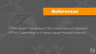 References


• MTSW Chapter 7 (Google Buzz: TF-IDF, Cosine Similarity, and Collocations)
• MTSW Chapter 8 (Blogs et al.: Natural Language Processing and Beyond)




                                    54
 