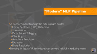 "Modern" NLP Pipeline


•A deeper "understanding" the data is much harder
 •End of Sentence (EOS) Detection
 •Tokenization
 •Part-of-Speech Tagging
 •Chunking
 •Anaphora Resolution
 •Extraction
 •Entity Resolution
•Blending in "legacy" IR techniques can be very helpful in reducing noise
                                     59
 