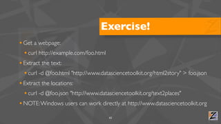 Exercise!
• Get a webpage:
  • curl http://example.com/foo.html
• Extract the text:
  • curl -d @foo.html "http://www.datasciencetoolkit.org/html2story" > foo.json
• Extract the locations:
  • curl -d @foo.json "http://www.datasciencetoolkit.org/text2places"
• NOTE: Windows users can work directly at http://www.datasciencetoolkit.org
                                     62
 