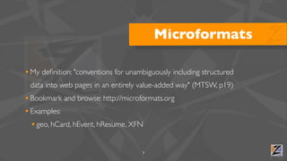 Microformats

• My deﬁnition: "conventions for unambiguously including structured
 data into web pages in an entirely value-added way" (MTSW, p19)
• Bookmark and browse: http://microformats.org
• Examples:
  • geo, hCard, hEvent, hResume, XFN

                                     7
 