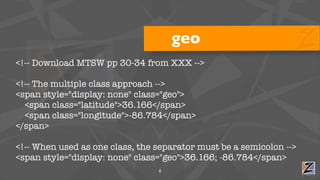 geo
<!-- Download MTSW pp 30-34 from XXX -->

<!-- The multiple class approach -->
<span style="display: none" class="geo">
  <span class="latitude">36.166</span>
  <span class="longitude">-86.784</span>
</span>

<!-- When used as one class, the separator must be a semicolon -->
<span style="display: none" class="geo">36.166; -86.784</span>
                                 8
 