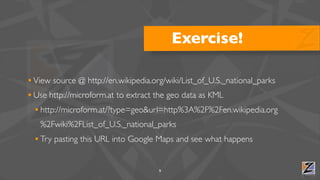 Exercise!

• View source @ http://en.wikipedia.org/wiki/List_of_U.S._national_parks
• Use http://microform.at to extract the geo data as KML
  • http://microform.at/?type=geo&url=http%3A%2F%2Fen.wikipedia.org
   %2Fwiki%2FList_of_U.S._national_parks
  • Try pasting this URL into Google Maps and see what happens

                                     9
 