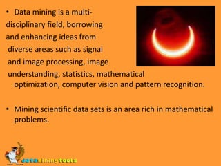 Data mining is a multi-disciplinary field, borrowing and enhancing ideas from diverse areas such as signal and image processing, image understanding, statistics, mathematical optimization, computer vision and pattern recognition.Mining scientific data sets is an area rich in mathematical problems.