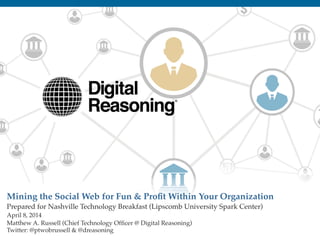1!
Mining the Social Web for Fun & Proﬁt Within Your Organization "
Prepared for Nashville Technology Breakfast (Lipscomb University Spark Center)!
April 8, 2014!
Matthew A. Russell (Chief Technology Ofﬁcer @ Digital Reasoning)!
Twitter: @ptwobrussell & @dreasoning!
!
 