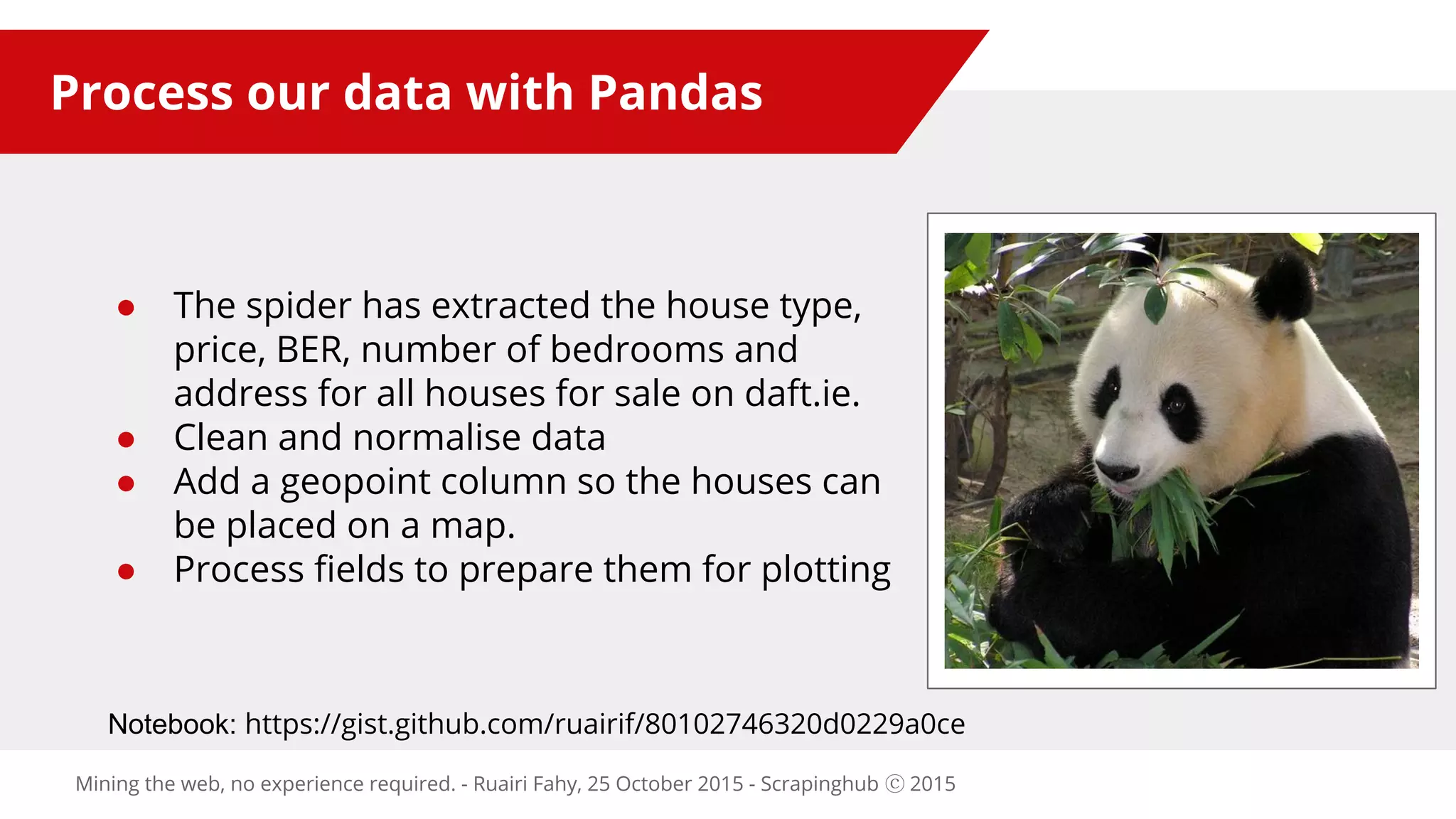 Process our data with Pandas
● The spider has extracted the house type,
price, BER, number of bedrooms and
address for all houses for sale on daft.ie.
● Clean and normalise data
● Add a geopoint column so the houses can
be placed on a map.
● Process fields to prepare them for plotting
Mining the web, no experience required. - Ruairi Fahy, 25 October 2015 - Scrapinghub ⓒ 2015
Notebook: https://gist.github.com/ruairif/80102746320d0229a0ce
 