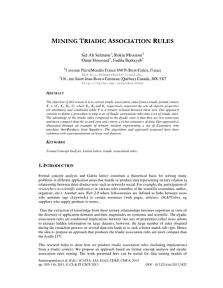 MINING TRIADIC ASSOCIATION RULES
Sid Ali Selmane1, Rokia Missaoui2
Omar Boussaid1, Fadila Bentayeb1
1

5 avenue PierreMendès France 69676 Bron Cedex, France
Sid-Ali.selmane@univ-lyon2.fr,

2

101, rue Saint-Jean-Bosco Gatineau (Québec) Canada, J8X 3X7
http://larim.uqo.ca/index.html

ABSTRACT
The objective of this research is to extract triadic association rules from a triadic formal context
K := (K1, K2, K3, Y) where K1, K2 and K3 respectively represent the sets of objects, properties
(or attributes) and conditions while Y is a ternary relation between these sets. Our approach
consists to define a procedure to map a set of dyadic association rules into a set of triadic ones.
The advantage of the triadic rules compared to the dyadic ones is that they are less numerous
and more compact than the second ones and convey a richer semantics of data. Our approach is
illustrated through an example of ternary relation representing a set of Customers who
purchase theirProducts from Suppliers. The algorithms and approach proposed have been
validated with experimentations on large real datasets.

KEYWORDS
Formal Concept Analysis, Galois lattice, triadic association rules.

1. INTRODUCTION
Formal concept analysis and Galois lattice constitute a theoretical basis for solving many
problems in different application areas that handle or produce data representing ternary relation (a
relationship between three distinct sets) such as networks social. For example, the participation of
researchers to scientific conferences in various roles (member of the scientific committee, author,
organizer, etc.). Another area Web 2.0 where folksonomies are defined as links between users
who annotate tags (keywords) to certain resources (web pages, articles), OLAPCubes, eg
suppliers who supply products to stores...
Thus the extraction of knowledge from these ternary relationships becomes important in view of
the diversity of application domains and their magnitudes on economic and scientific. The dyadic
association rules are conditional implications between two sets of proprieties called items allows
to extracts hidden information on large datasets, however, the large number of rules obtained
during the extraction process on several data sets leads us to seek a better match rule type. Hence
the idea to propose an approach that produces the triadic association rules are more compact than
the dyadic [17].
This research helps to show how we produce triadic association rules (including implications)
from a triadic context. We propose an approach based on formal concept analysis and dyadic
association rules mining. The work presented here can be useful for data mining models of
Sundarapandian et al. (Eds) : ICAITA, SAI, SEAS, CDKP, CMCA-2013
pp. 305–316, 2013. © CS & IT-CSCP 2013

DOI : 10.5121/csit.2013.3825

 