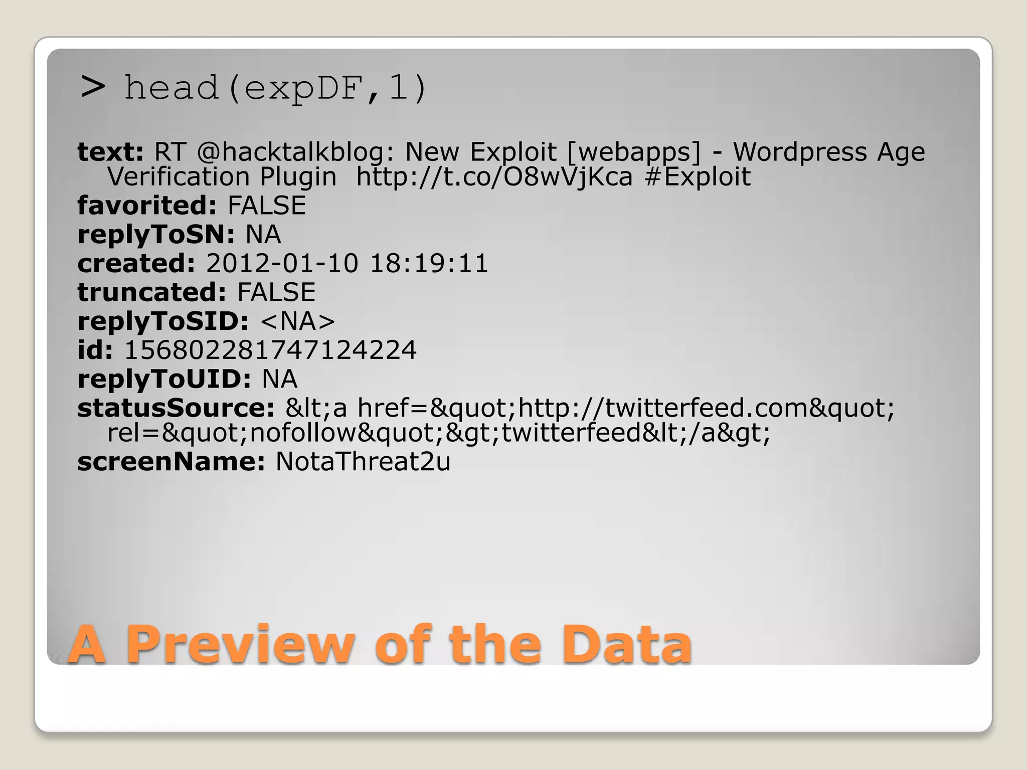 > head(expDF,1)
text: RT @hacktalkblog: New Exploit [webapps] - Wordpress Age
  Verification Plugin http://t.co/O8wVjKca #Exploit
favorited: FALSE
replyToSN: NA
created: 2012-01-10 18:19:11
truncated: FALSE
replyToSID: <NA>
id: 156802281747124224
replyToUID: NA
statusSource: &lt;a href=&quot;http://twitterfeed.com&quot;
  rel=&quot;nofollow&quot;&gt;twitterfeed&lt;/a&gt;
screenName: NotaThreat2u




A Preview of the Data
 