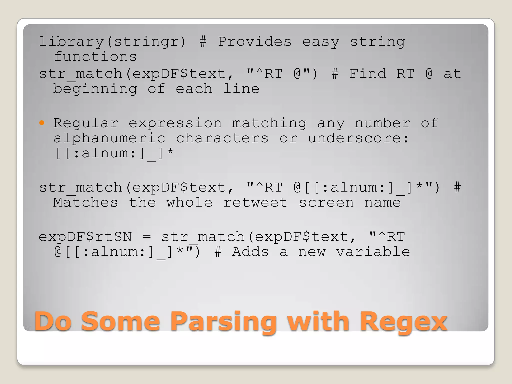 library(stringr) # Provides easy string
  functions
str_match(expDF$text, "^RT @") # Find RT @ at
  beginning of each line

   Regular expression matching any number of
    alphanumeric characters or underscore:
    [[:alnum:]_]*

str_match(expDF$text, "^RT @[[:alnum:]_]*") #
  Matches the whole retweet screen name

expDF$rtSN = str_match(expDF$text, "^RT
  @[[:alnum:]_]*") # Adds a new variable



Do Some Parsing with Regex
 
