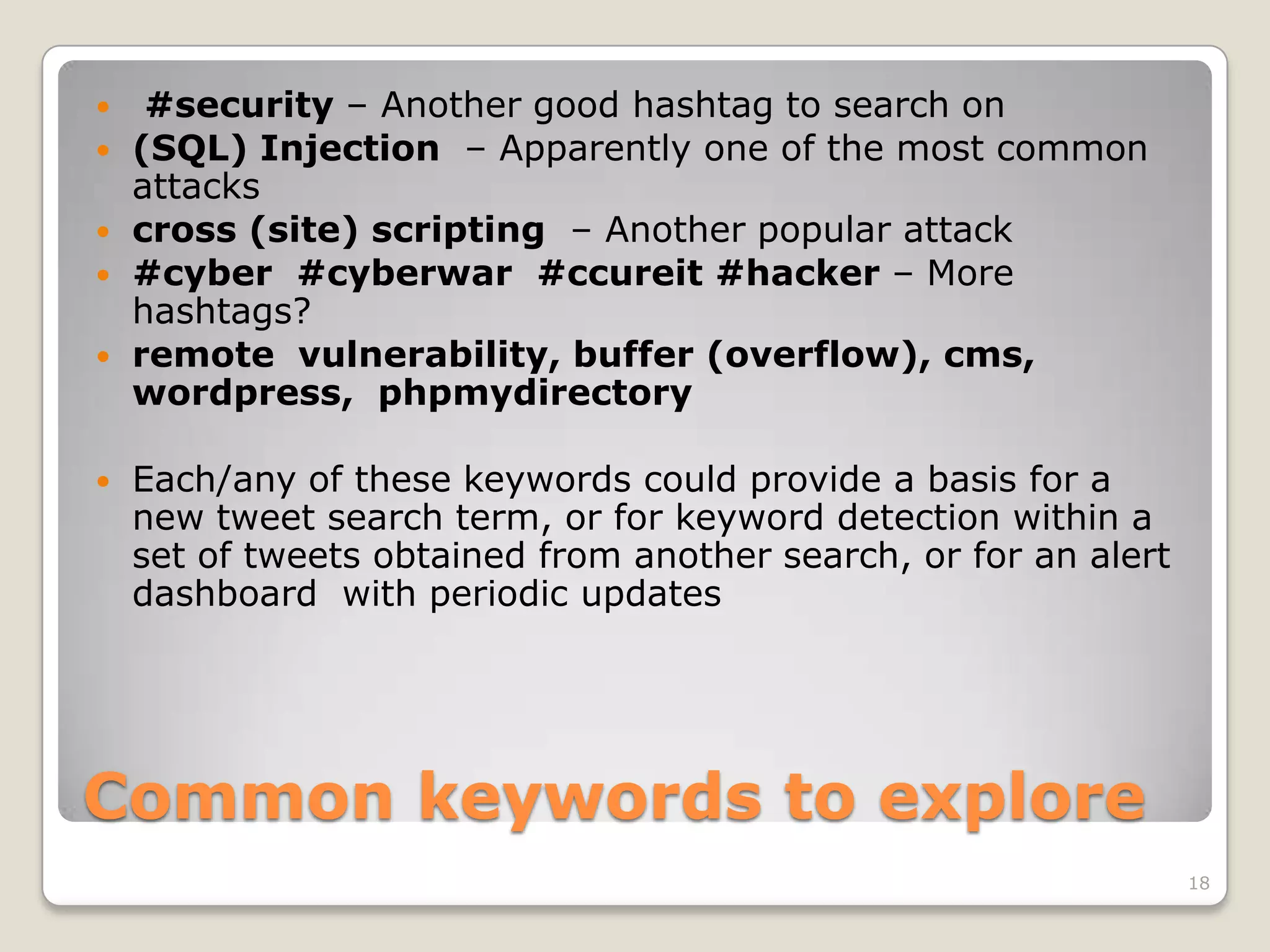     #security – Another good hashtag to search on
   (SQL) Injection – Apparently one of the most common
    attacks
   cross (site) scripting – Another popular attack
   #cyber #cyberwar #ccureit #hacker – More
    hashtags?
   remote vulnerability, buffer (overflow), cms,
    wordpress, phpmydirectory

   Each/any of these keywords could provide a basis for a
    new tweet search term, or for keyword detection within a
    set of tweets obtained from another search, or for an alert
    dashboard with periodic updates




Common keywords to explore
                                                                  18
 