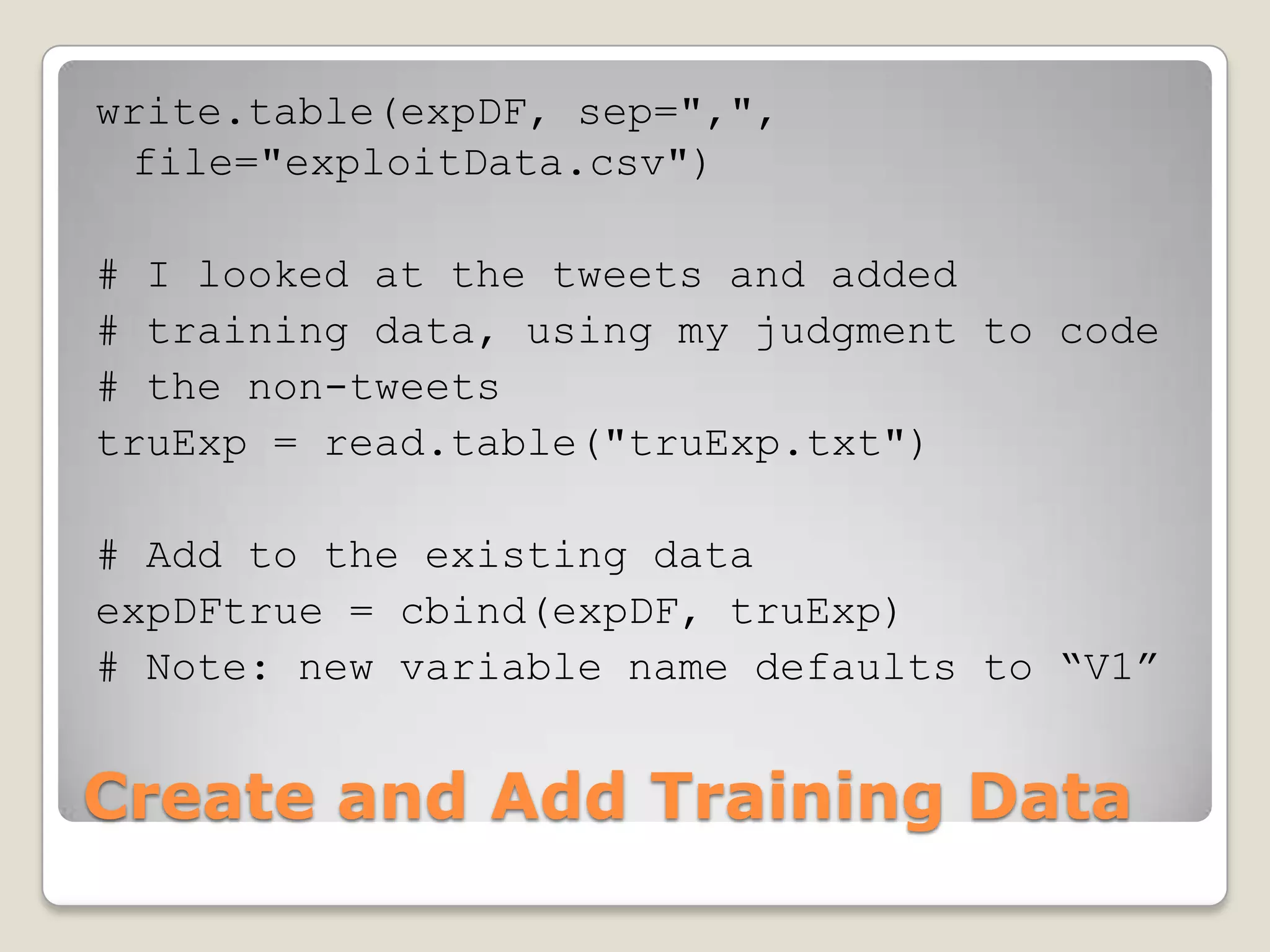 write.table(expDF, sep=",",
 file="exploitData.csv")

# I looked at the tweets and added
# training data, using my judgment to code
# the non-tweets
truExp = read.table("truExp.txt")

# Add to the existing data
expDFtrue = cbind(expDF, truExp)
# Note: new variable name defaults to “V1”


Create and Add Training Data
 