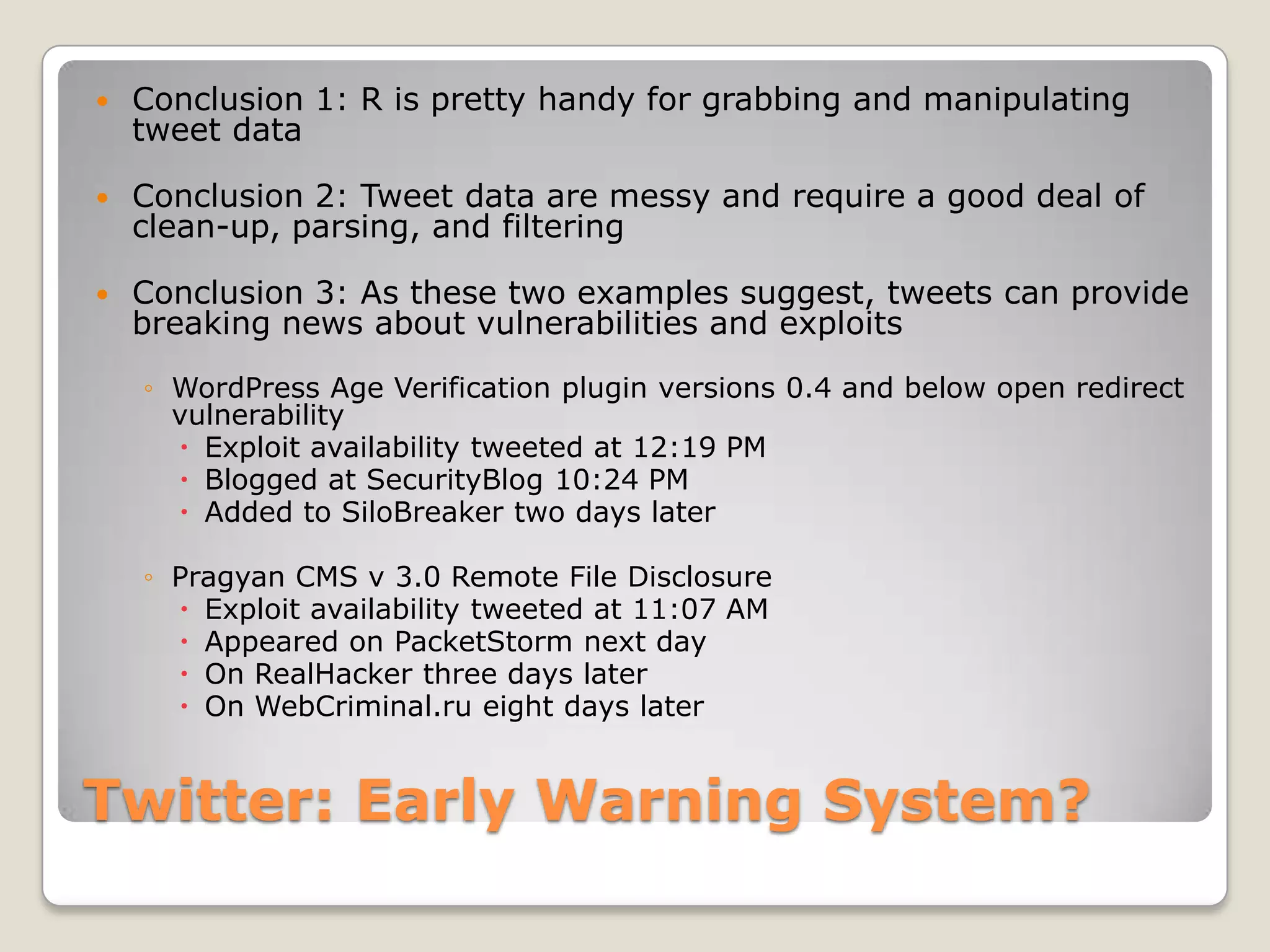    Conclusion 1: R is pretty handy for grabbing and manipulating
    tweet data

   Conclusion 2: Tweet data are messy and require a good deal of
    clean-up, parsing, and filtering

   Conclusion 3: As these two examples suggest, tweets can provide
    breaking news about vulnerabilities and exploits
    ◦ WordPress Age Verification plugin versions 0.4 and below open redirect
      vulnerability
       Exploit availability tweeted at 12:19 PM
       Blogged at SecurityBlog 10:24 PM
       Added to SiloBreaker two days later

    ◦ Pragyan CMS v 3.0 Remote File Disclosure
       Exploit availability tweeted at 11:07 AM
       Appeared on PacketStorm next day
       On RealHacker three days later
       On WebCriminal.ru eight days later


Twitter: Early Warning System?
 
