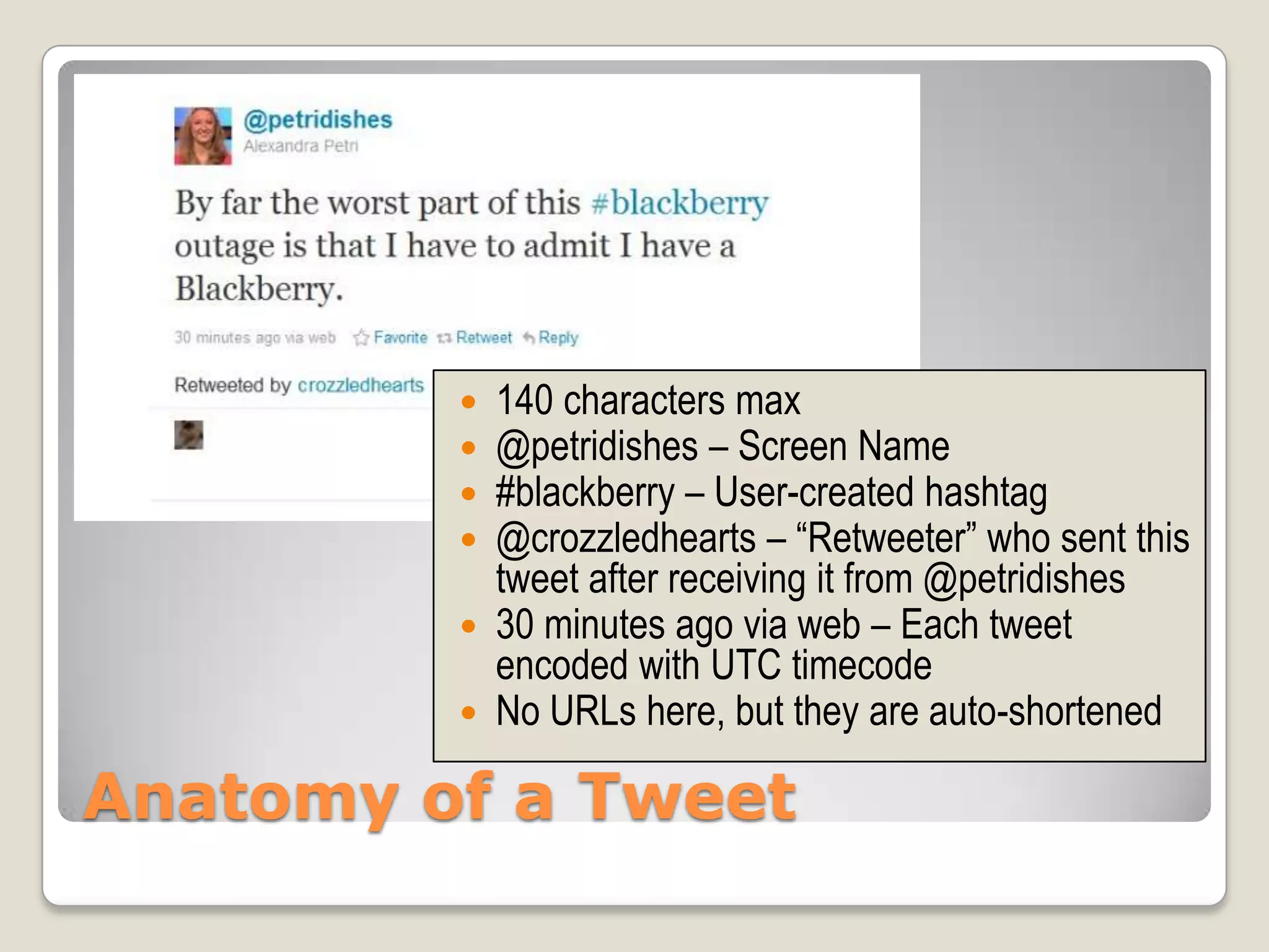    140 characters max
            @petridishes – Screen Name
            #blackberry – User-created hashtag
            @crozzledhearts – “Retweeter” who sent this
             tweet after receiving it from @petridishes
            30 minutes ago via web – Each tweet
             encoded with UTC timecode
            No URLs here, but they are auto-shortened

Anatomy of a Tweet
 