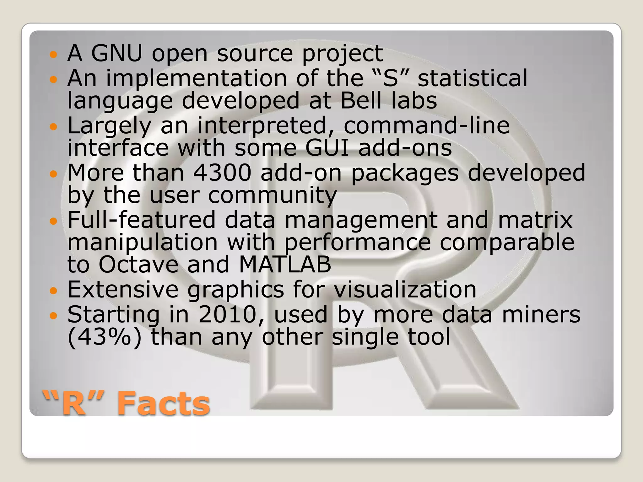    A GNU open source project
   An implementation of the “S” statistical
    language developed at Bell labs
   Largely an interpreted, command-line
    interface with some GUI add-ons
   More than 4300 add-on packages developed
    by the user community
   Full-featured data management and matrix
    manipulation with performance comparable
    to Octave and MATLAB
   Extensive graphics for visualization
   Starting in 2010, used by more data miners
    (43%) than any other single tool


“R” Facts
 