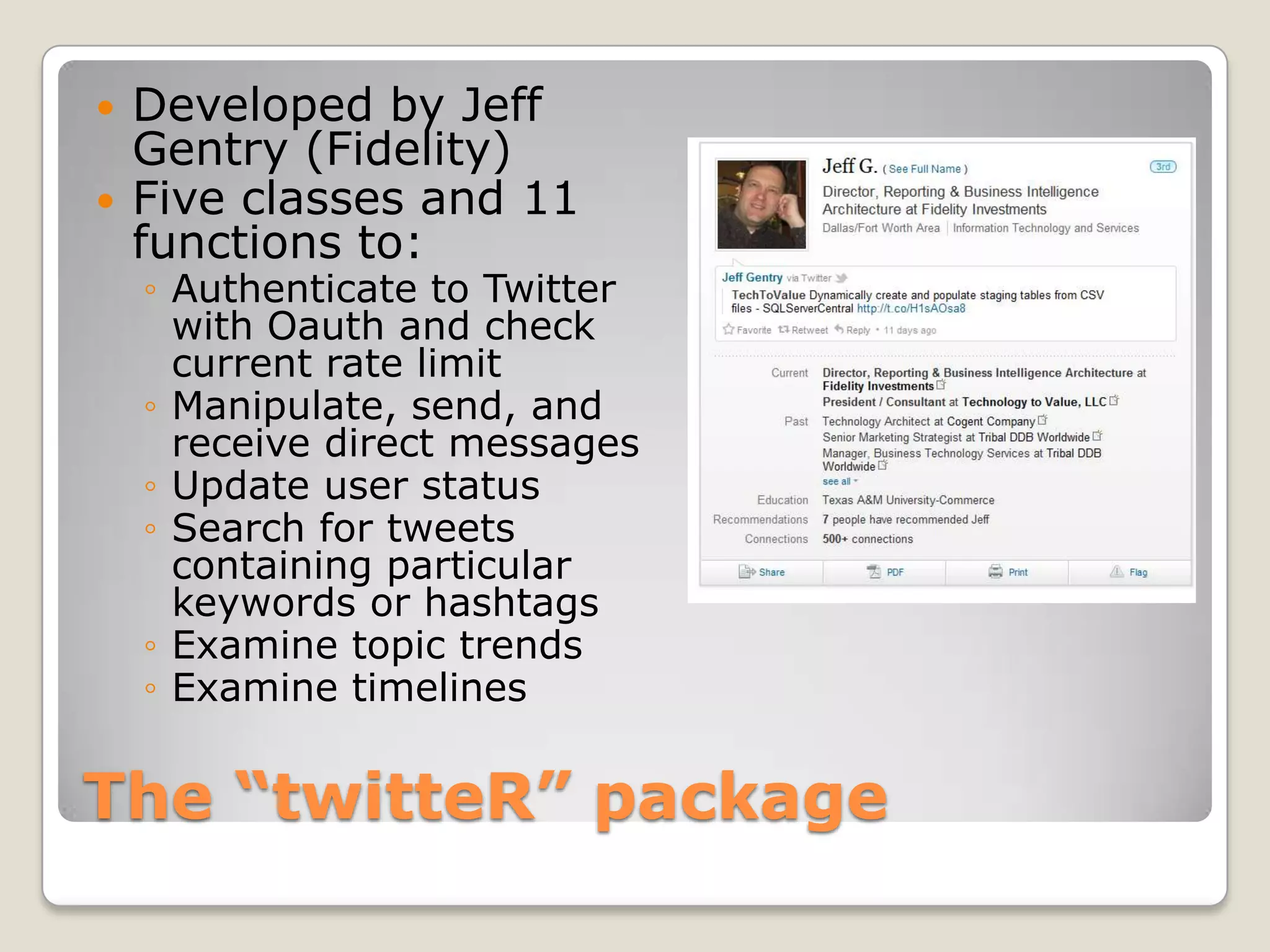    Developed by Jeff
    Gentry (Fidelity)
   Five classes and 11
    functions to:
    ◦ Authenticate to Twitter
      with Oauth and check
      current rate limit
    ◦ Manipulate, send, and
      receive direct messages
    ◦ Update user status
    ◦ Search for tweets
      containing particular
      keywords or hashtags
    ◦ Examine topic trends
    ◦ Examine timelines


The “twitteR” package
 