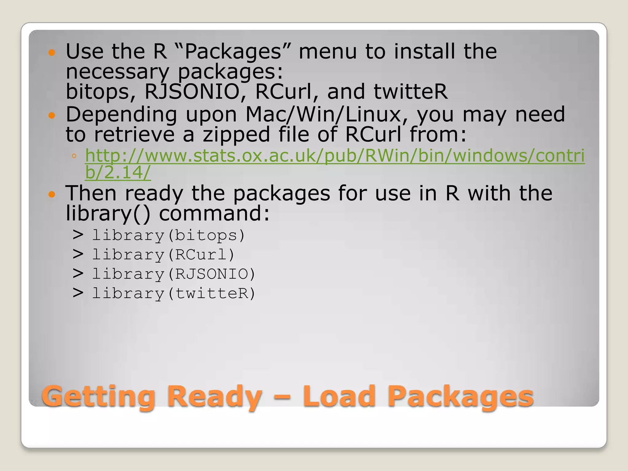    Use the R “Packages” menu to install the
    necessary packages:
    bitops, RJSONIO, RCurl, and twitteR
   Depending upon Mac/Win/Linux, you may need
    to retrieve a zipped file of RCurl from:
    ◦ http://www.stats.ox.ac.uk/pub/RWin/bin/windows/contri
      b/2.14/
   Then ready the packages for use in R with the
    library() command:
    >   library(bitops)
    >   library(RCurl)
    >   library(RJSONIO)
    >   library(twitteR)




Getting Ready – Load Packages
 