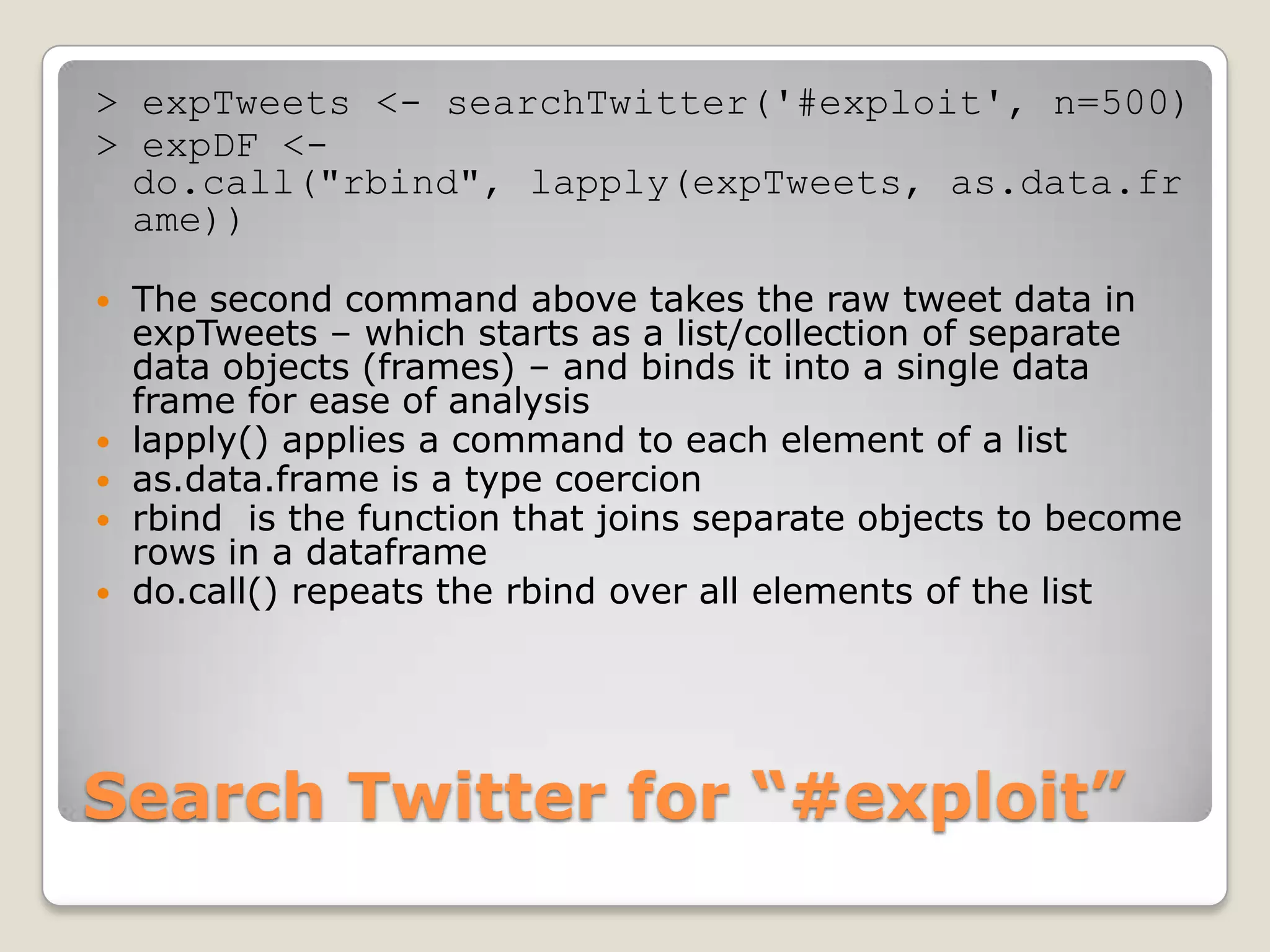 > expTweets <- searchTwitter('#exploit', n=500)
> expDF <-
  do.call("rbind", lapply(expTweets, as.data.fr
  ame))

   The second command above takes the raw tweet data in
    expTweets – which starts as a list/collection of separate
    data objects (frames) – and binds it into a single data
    frame for ease of analysis
   lapply() applies a command to each element of a list
   as.data.frame is a type coercion
   rbind is the function that joins separate objects to become
    rows in a dataframe
   do.call() repeats the rbind over all elements of the list




Search Twitter for “#exploit”
 