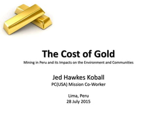 The Cost of Gold
Mining in Peru and its Impacts on the Environment and Communities
Jed Hawkes Koball
PC(USA) Mission Co-Worker
Lima, Peru
28 July 2015
 
