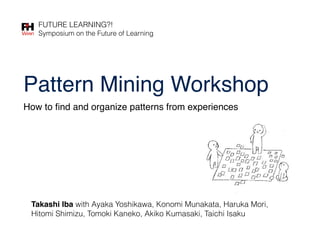 Pattern Mining Workshop
Takashi Iba with Ayaka Yoshikawa, Konomi Munakata, Haruka Mori,
Hitomi Shimizu, Tomoki Kaneko, Akiko Kumasaki, Taichi Isaku
FUTURE LEARNING?!
Symposium on the Future of Learning
How to ﬁnd and organize patterns from experiences
 