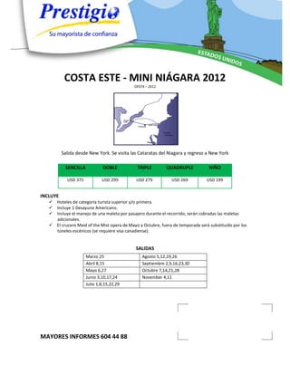 COSTA ESTE - MINI NIÁGARA 2012
                                             OF074 – 2012




          Salida desde New York. Se visita las Cataratas del Niagara y regreso a New York

           SENCILLA            DOBLE          TRIPLE         QUADRUPLE            NIÑO

            USD 375           USD 299         USD 279          USD 269           USD 199


INCLUYE
    Hoteles de categoría turista superior y/o primera.
    Incluye 1 Desayuno Americano.
    Incluye el manejo de una maleta por pasajero durante el recorrido, serán cobradas las maletas
     adicionales.
    El crucero Maid of the Mist opera de Mayo a Octubre, fuera de temporada será substituido por los
     túneles escénicos (se requiere visa canadiense).


                                              SALIDAS
                      Marzo 25                   Agosto 5,12,19,26
                      Abril 8,15                 Septiembre 2,9,16,23,30
                      Mayo 6,27                  Octubre 7,14,21,28
                      Junio 3,10,17,24           November 4,11
                      Julio 1,8,15,22,29




MAYORES INFORMES 604 44 88
 