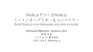 Node.jsでつくるNode.js
ミニインタープリター＆コンパイラー
Build Node.js mini-interpreter and mini-compiler
東京Node学園祭2018 / Nodefest 2018
2018.11.23
インフォコム株式会社
がねこまさし @massie_g
 