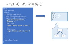 simplify() : ASTの単純化
Script {
type: 'Program',
body: [
ExpressionStatement {
type: 'ExpressionStatement',
expression: BinaryExpression {
type: 'BinaryExpression',
operator: '+',
left: Literal {
type: 'Literal', value: 2, raw: '2'
},
right: Literal {
type: 'Literal', value: 3, raw: '3'
}
}
}
],
sourceType: 'script'
}
[ '+',
[ 'lit', 2 ],
[ 'lit', 3 ]
]
+
2 3
 