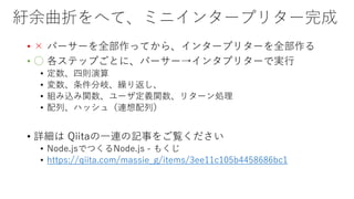 紆余曲折をへて、ミニインタープリター完成
• × パーサーを全部作ってから、インタープリターを全部作る
• ○ 各ステップごとに、パーサー→インタプリターで実行
• 定数、四則演算
• 変数、条件分岐、繰り返し、
• 組み込み関数、ユーザ定義関数、リターン処理
• 配列、ハッシュ（連想配列）
• 詳細は Qiitaの一連の記事をご覧ください
• Node.jsでつくるNode.js - もくじ
• https://qiita.com/massie_g/items/3ee11c105b4458686bc1
 