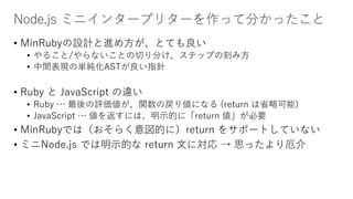 Node.js ミニインタープリターを作って分かったこと
• MinRubyの設計と進め方が、とても良い
• やること/やらないことの切り分け、ステップの刻み方
• 中間表現の単純化ASTが良い指針
• Ruby と JavaScript の違い
• Ruby … 最後の評価値が、関数の戻り値になる (return は省略可能)
• JavaScript … 値を返すには、明示的に「return 値」が必要
• MinRubyでは（おそらく意図的に）return をサポートしていない
• ミニNode.js では明示的な return 文に対応 → 思ったより厄介
 